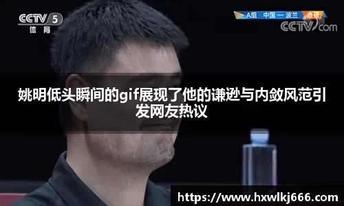 姚明低头瞬间的gif展现了他的谦逊与内敛风范引发网友热议